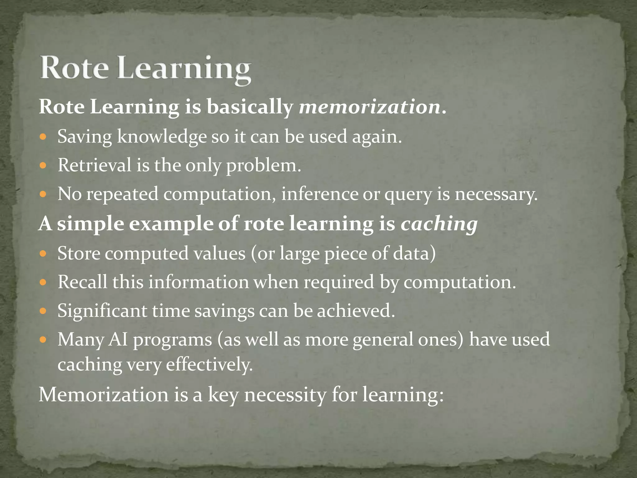 Rote Learning is basically memorization.
 Saving knowledge so it can be used again.
 Retrieval is the only problem.
 No repeated computation, inference or query is necessary.
A simple example of rote learning is caching
 Store computed values (or large piece of data)
 Recall this information when required by computation.
 Significant time savings can be achieved.
 Many AI programs (as well as more general ones) have used
caching very effectively.
Memorization is a key necessity for learning:
 
