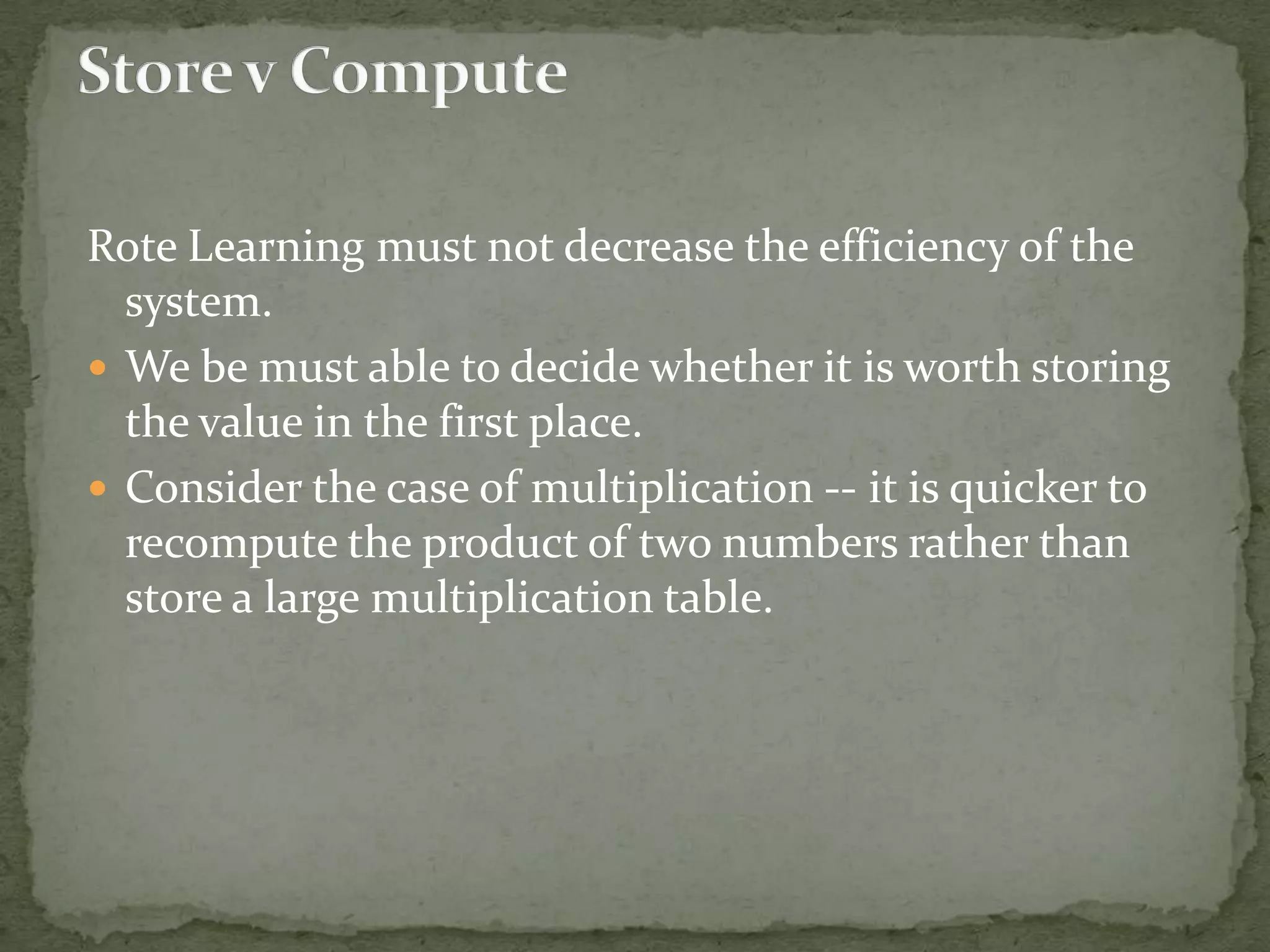 Rote Learning must not decrease the efficiency of the
system.
 We be must able to decide whether it is worth storing
the value in the first place.
 Consider the case of multiplication -- it is quicker to
recompute the product of two numbers rather than
store a large multiplication table.
 