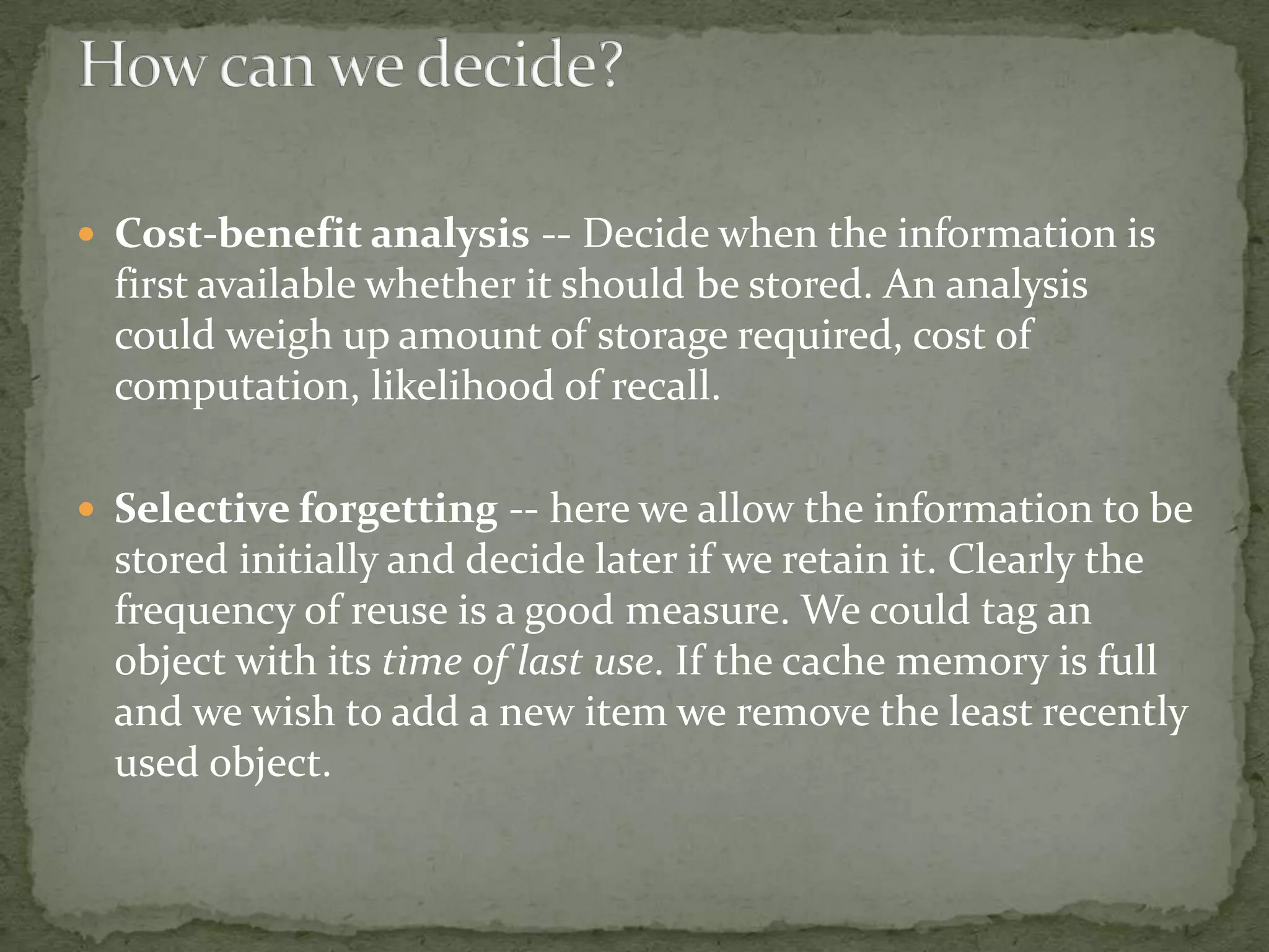  Cost-benefit analysis -- Decide when the information is
first available whether it should be stored. An analysis
could weigh up amount of storage required, cost of
computation, likelihood of recall.
 Selective forgetting -- here we allow the information to be
stored initially and decide later if we retain it. Clearly the
frequency of reuse is a good measure. We could tag an
object with its time of last use. If the cache memory is full
and we wish to add a new item we remove the least recently
used object.
 