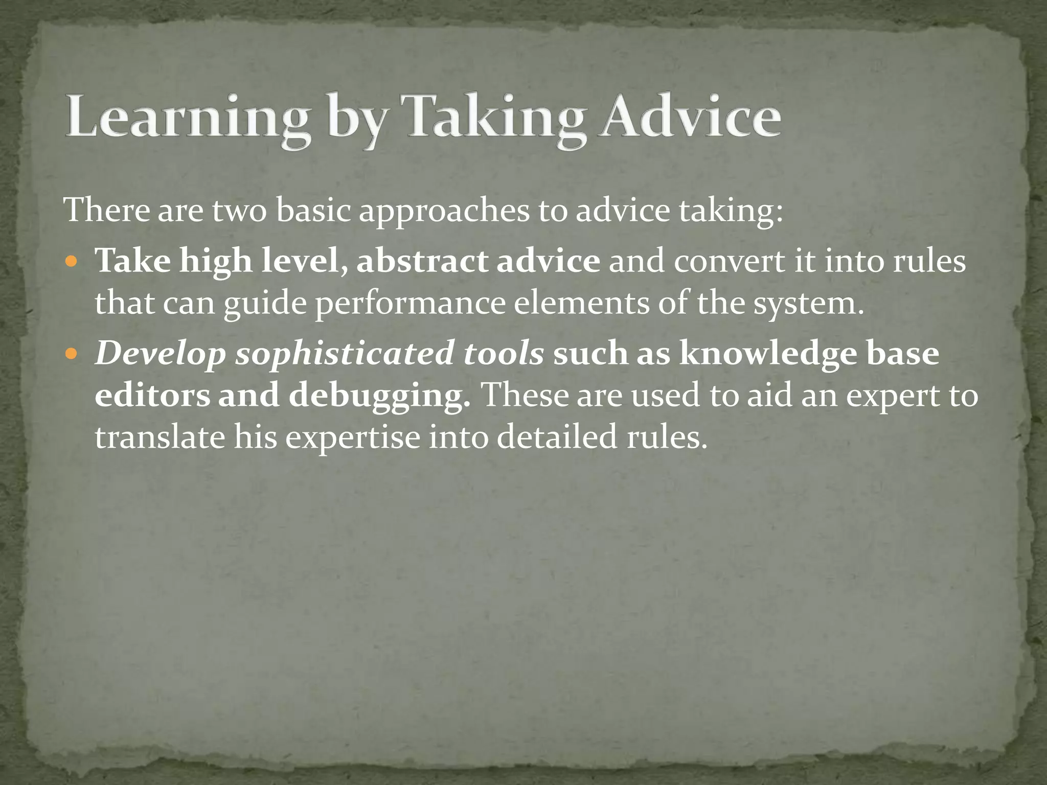 There are two basic approaches to advice taking:
 Take high level, abstract advice and convert it into rules
that can guide performance elements of the system.
 Develop sophisticated tools such as knowledge base
editors and debugging. These are used to aid an expert to
translate his expertise into detailed rules.
 