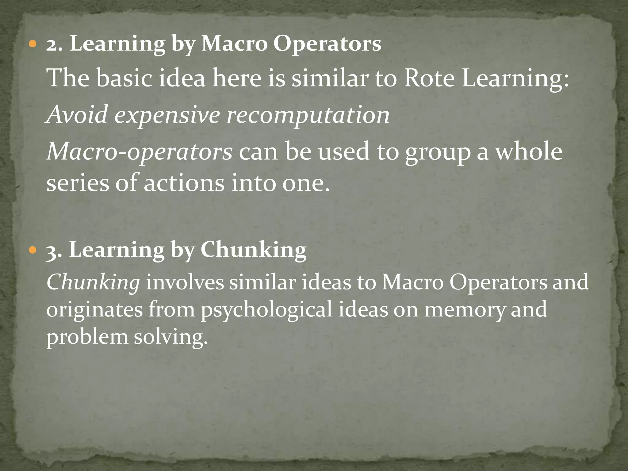  2. Learning by Macro Operators
The basic idea here is similar to Rote Learning:
Avoid expensive recomputation
Macro-operators can be used to group a whole
series of actions into one.
 3. Learning by Chunking
Chunking involves similar ideas to Macro Operators and
originates from psychological ideas on memory and
problem solving.
 