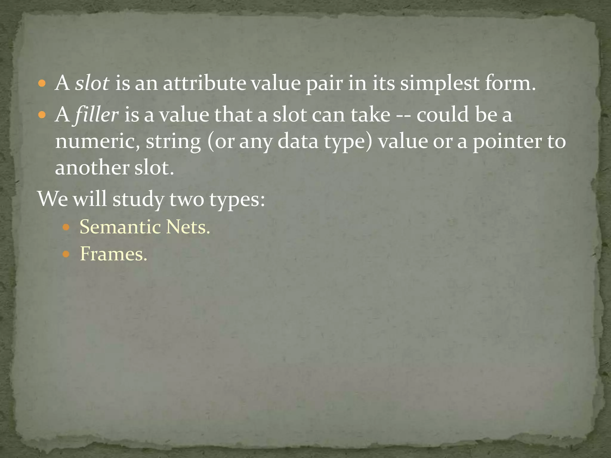  A slot is an attribute value pair in its simplest form.
 A filler is a value that a slot can take -- could be a
numeric, string (or any data type) value or a pointer to
another slot.
We will study two types:
 Semantic Nets.
 Frames.
 