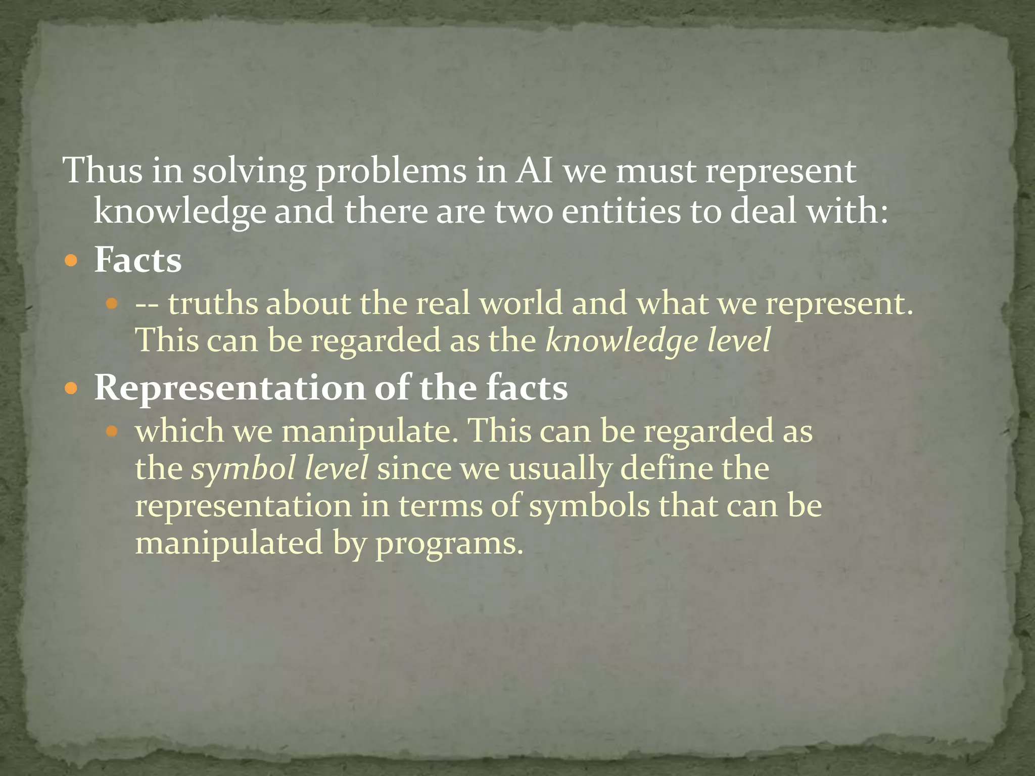 Thus in solving problems in AI we must represent
knowledge and there are two entities to deal with:
 Facts
 -- truths about the real world and what we represent.
This can be regarded as the knowledge level
 Representation of the facts
 which we manipulate. This can be regarded as
the symbol level since we usually define the
representation in terms of symbols that can be
manipulated by programs.
 
