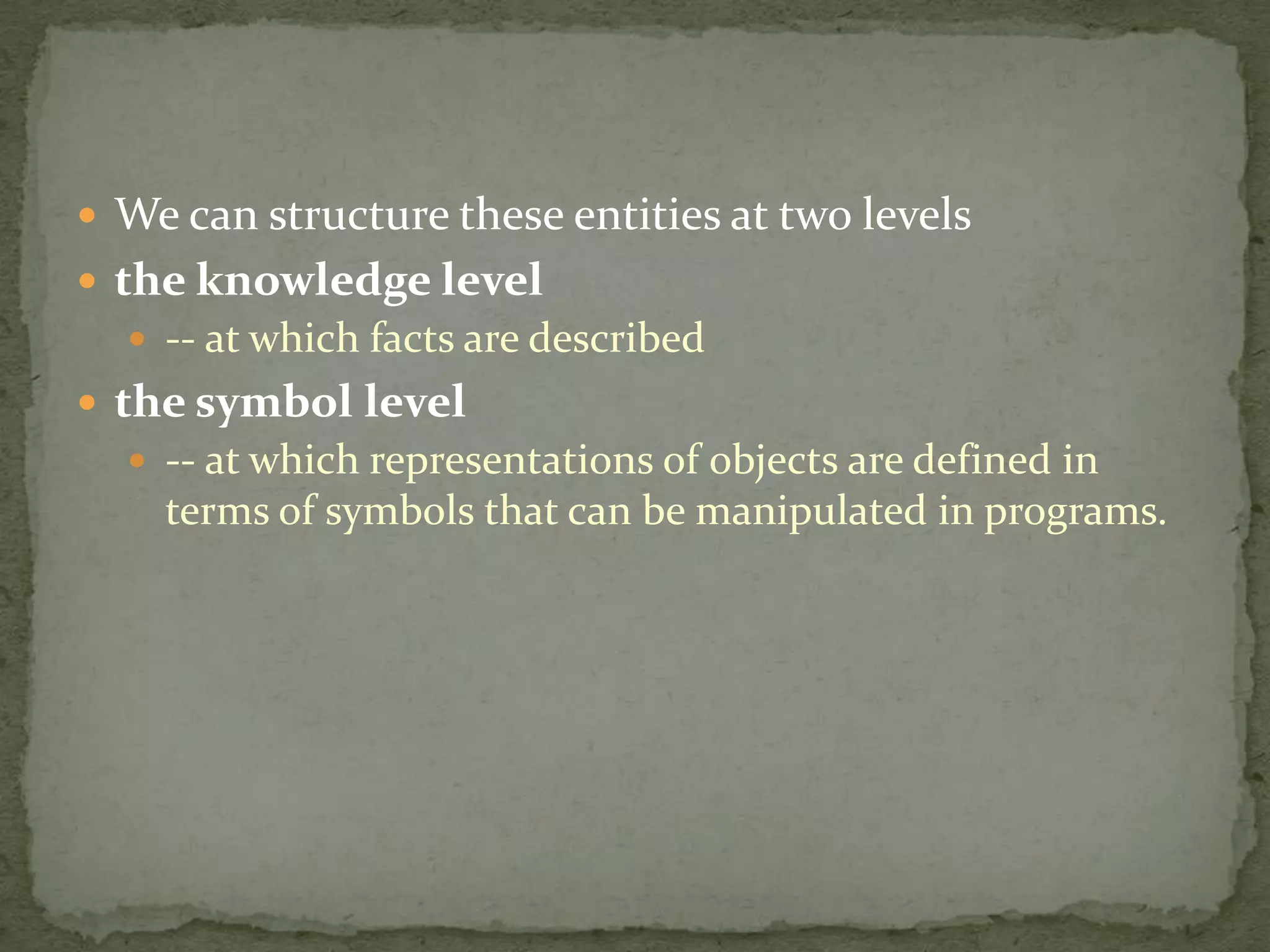  We can structure these entities at two levels
 the knowledge level
 -- at which facts are described
 the symbol level
 -- at which representations of objects are defined in
terms of symbols that can be manipulated in programs.
 