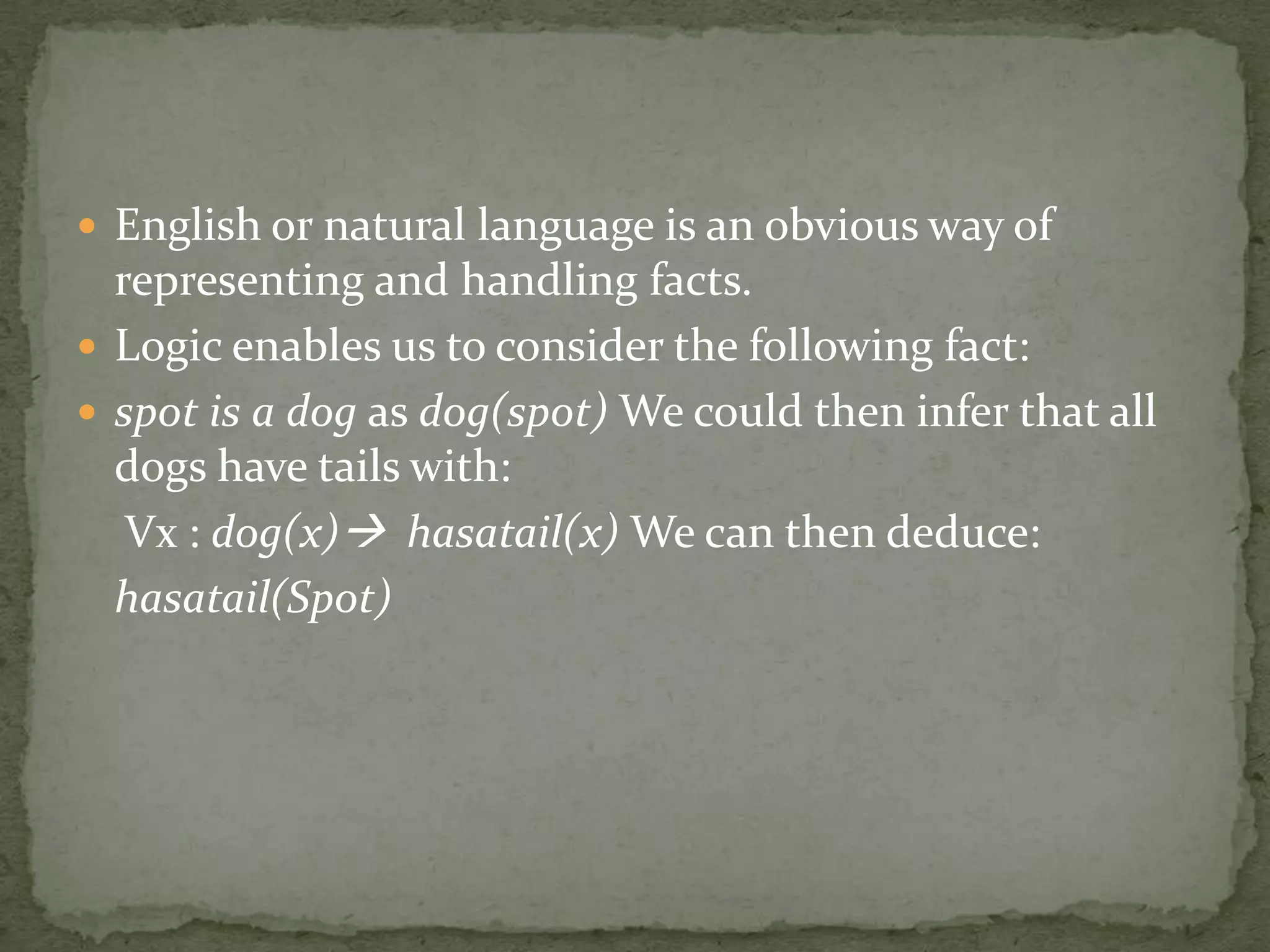  English or natural language is an obvious way of
representing and handling facts.
 Logic enables us to consider the following fact:
 spot is a dog as dog(spot) We could then infer that all
dogs have tails with:
Vx : dog(x) hasatail(x) We can then deduce:
hasatail(Spot)
 
