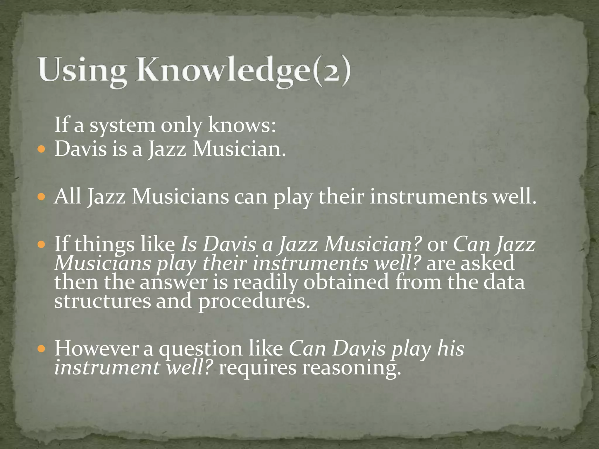 If a system only knows:
 Davis is a Jazz Musician.
 All Jazz Musicians can play their instruments well.
 If things like Is Davis a Jazz Musician? or Can Jazz
Musicians play their instruments well? are asked
then the answer is readily obtained from the data
structures and procedures.
 However a question like Can Davis play his
instrument well? requires reasoning.
 