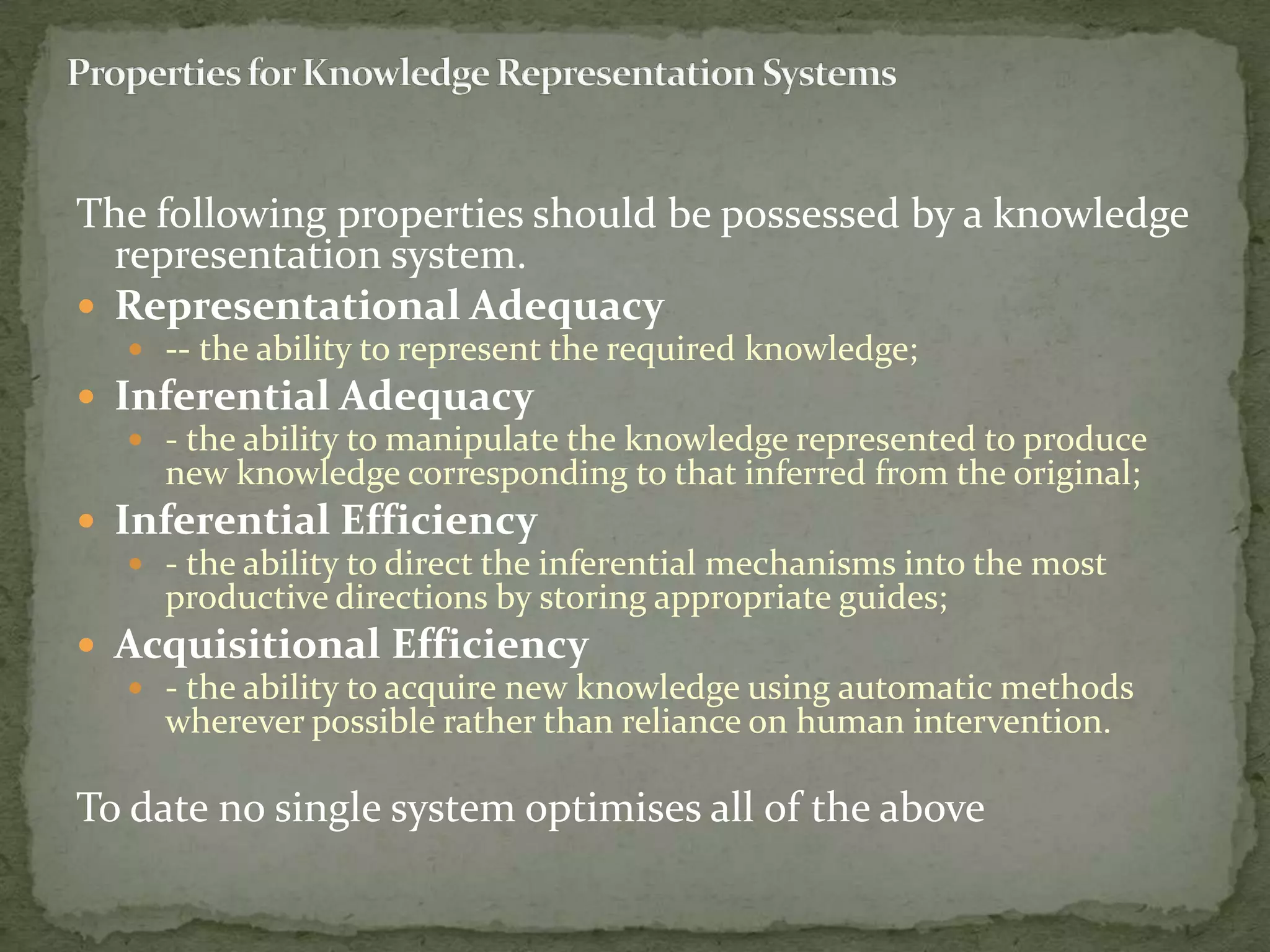 The following properties should be possessed by a knowledge
representation system.
 Representational Adequacy
 -- the ability to represent the required knowledge;
 Inferential Adequacy
 - the ability to manipulate the knowledge represented to produce
new knowledge corresponding to that inferred from the original;
 Inferential Efficiency
 - the ability to direct the inferential mechanisms into the most
productive directions by storing appropriate guides;
 Acquisitional Efficiency
 - the ability to acquire new knowledge using automatic methods
wherever possible rather than reliance on human intervention.
To date no single system optimises all of the above
 