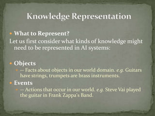  What to Represent?
Let us first consider what kinds of knowledge might
need to be represented in AI systems:
 Objects
 -- Facts about objects in our world domain. e.g. Guitars
have strings, trumpets are brass instruments.
 Events
 -- Actions that occur in our world. e.g. Steve Vai played
the guitar in Frank Zappa's Band.
 