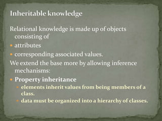 Relational knowledge is made up of objects
consisting of
 attributes
 corresponding associated values.
We extend the base more by allowing inference
mechanisms:
 Property inheritance
 elements inherit values from being members of a
class.
 data must be organized into a hierarchy of classes.
 