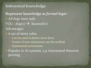Represent knowledge as formal logic:
 All dogs have tails
V(X) : dog(x)  hasatail(x)
Advantages:
 A set of strict rules.
 Can be used to derive more facts.
 Truths of new statements can be verified.
 Guaranteed correctness.
 Popular in AI systems. e.g Automated theorem
proving
 
