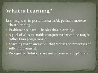 Learning is an important area in AI, perhaps more so
than planning.
 Problems are hard -- harder than planning.
 A goal of AI is to enable computers that can be taught
rather than programmed.
 Learning is a an area of AI that focuses on processes of
self-improvement.
 Recognized Solutions are not as common as planning.
 