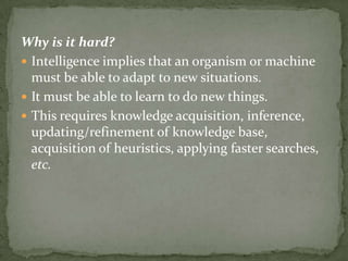 Why is it hard?
 Intelligence implies that an organism or machine
must be able to adapt to new situations.
 It must be able to learn to do new things.
 This requires knowledge acquisition, inference,
updating/refinement of knowledge base,
acquisition of heuristics, applying faster searches,
etc.
 