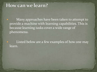  Many approaches have been taken to attempt to
provide a machine with learning capabilities. This is
because learning tasks cover a wide range of
phenomena.
 Listed below are a few examples of how one may
learn.
 