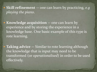 Skill refinement -- one can learn by practicing, e.g
playing the piano.
 Knowledge acquisition -- one can learn by
experience and by storing the experience in a
knowledge base. One basic example of this type is
rote learning.
 Taking advice -- Similar to rote learning although
the knowledge that is input may need to be
transformed (or operationalised) in order to be used
effectively.
 