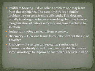  Problem Solving -- if we solve a problem one may learn
from this experience. The next time we see a similar
problem we can solve it more efficiently. This does not
usually involve gathering new knowledge but may involve
reorganization of data or remembering how to achieve to
solution.
 Induction -- One can learn from examples.
 Discovery -- Here one learns knowledge without the aid of
a teacher.
 Analogy -- If a system can recognize similarities in
information already stored then it may be able to transfer
some knowledge to improve to solution of the task in hand.
 