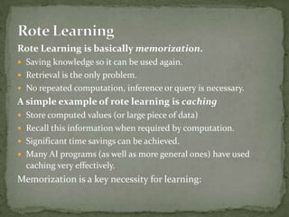 Rote Learning is basically memorization.
 Saving knowledge so it can be used again.
 Retrieval is the only problem.
 No repeated computation, inference or query is necessary.
A simple example of rote learning is caching
 Store computed values (or large piece of data)
 Recall this information when required by computation.
 Significant time savings can be achieved.
 Many AI programs (as well as more general ones) have used
caching very effectively.
Memorization is a key necessity for learning:
 