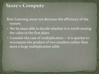 Rote Learning must not decrease the efficiency of the
system.
 We be must able to decide whether it is worth storing
the value in the first place.
 Consider the case of multiplication -- it is quicker to
recompute the product of two numbers rather than
store a large multiplication table.
 