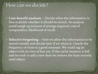  Cost-benefit analysis -- Decide when the information is
first available whether it should be stored. An analysis
could weigh up amount of storage required, cost of
computation, likelihood of recall.
 Selective forgetting -- here we allow the information to be
stored initially and decide later if we retain it. Clearly the
frequency of reuse is a good measure. We could tag an
object with its time of last use. If the cache memory is full
and we wish to add a new item we remove the least recently
used object.
 