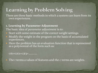 There are three basic methods in which a system can learn from its
own experiences.
1. Learning by Parameter Adjustment
The basic idea of parameter adjustment is to:
 Start with some estimate of the correct weight settings.
 Modify the weight in the program on the basis of accumulated
experiences.
 Here the problem has an evaluation function that is represented
as a polynomial of the form such as:
c1t1+c2t2+c3t3+…………
 The t terms a values of features and the c terms are weights.
 