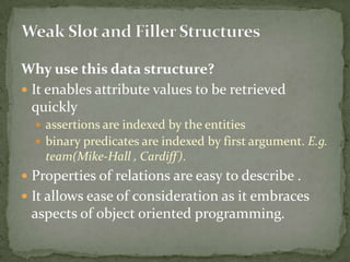 Why use this data structure?
 It enables attribute values to be retrieved
quickly
 assertions are indexed by the entities
 binary predicates are indexed by first argument. E.g.
team(Mike-Hall , Cardiff).
 Properties of relations are easy to describe .
 It allows ease of consideration as it embraces
aspects of object oriented programming.
 
