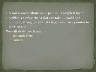  A slot is an attribute value pair in its simplest form.
 A filler is a value that a slot can take -- could be a
numeric, string (or any data type) value or a pointer to
another slot.
We will study two types:
 Semantic Nets.
 Frames.
 