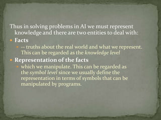 Thus in solving problems in AI we must represent
knowledge and there are two entities to deal with:
 Facts
 -- truths about the real world and what we represent.
This can be regarded as the knowledge level
 Representation of the facts
 which we manipulate. This can be regarded as
the symbol level since we usually define the
representation in terms of symbols that can be
manipulated by programs.
 