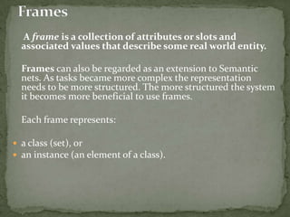 A frame is a collection of attributes or slots and
associated values that describe some real world entity.
Frames can also be regarded as an extension to Semantic
nets. As tasks became more complex the representation
needs to be more structured. The more structured the system
it becomes more beneficial to use frames.
Each frame represents:
 a class (set), or
 an instance (an element of a class).
 
