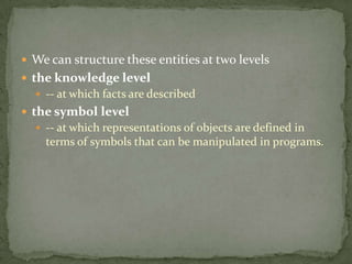  We can structure these entities at two levels
 the knowledge level
 -- at which facts are described
 the symbol level
 -- at which representations of objects are defined in
terms of symbols that can be manipulated in programs.
 