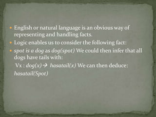  English or natural language is an obvious way of
representing and handling facts.
 Logic enables us to consider the following fact:
 spot is a dog as dog(spot) We could then infer that all
dogs have tails with:
Vx : dog(x) hasatail(x) We can then deduce:
hasatail(Spot)
 