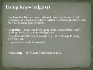 We have briefly mentioned where knowledge is used in AI
systems. Let us consider a little further to what applications and
how knowledge may be used.
 Learning -- acquiring knowledge. This is more than simply
adding new facts to a knowledge base.
 New data may have to be classified prior to storage for easy
retrieval, etc.
 Duplication should be avoided.
 Reasoning -- Infer facts from existing data.
 