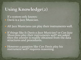 If a system only knows:
 Davis is a Jazz Musician.
 All Jazz Musicians can play their instruments well.
 If things like Is Davis a Jazz Musician? or Can Jazz
Musicians play their instruments well? are asked
then the answer is readily obtained from the data
structures and procedures.
 However a question like Can Davis play his
instrument well? requires reasoning.
 