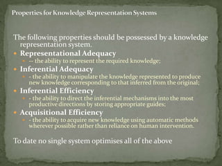 The following properties should be possessed by a knowledge
representation system.
 Representational Adequacy
 -- the ability to represent the required knowledge;
 Inferential Adequacy
 - the ability to manipulate the knowledge represented to produce
new knowledge corresponding to that inferred from the original;
 Inferential Efficiency
 - the ability to direct the inferential mechanisms into the most
productive directions by storing appropriate guides;
 Acquisitional Efficiency
 - the ability to acquire new knowledge using automatic methods
wherever possible rather than reliance on human intervention.
To date no single system optimises all of the above
 