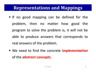 Representations and Mappings
 If no good mapping can be defined for the
problem, then no matter how good the
program to solve the problem is, it will not be
able to produce answers that corresponds to
able to produce answers that corresponds to
real answers of the problem.
 We need to find the concrete implementation
of the abstract concepts.
K N Hande 10
 