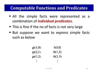 Computable Functions and Predicates
 All the simple facts were represented as a
combination of individual predicates.
 This is fine if the no of facts is not very large
 But suppose we want to express simple facts
such as below
such as below
K N Hande 102
 