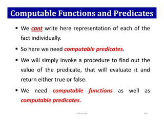 Computable Functions and Predicates
 We cant write here representation of each of the
fact individually.
 So here we need computable predicates.
 We will simply invoke a procedure to find out the
 We will simply invoke a procedure to find out the
value of the predicate, that will evaluate it and
return either true or false.
 We need computable functions as well as
computable predicates.
K N Hande 103
 