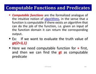 Computable Functions and Predicates
 Computable functions are the formalized analogue of
the intuitive notion of algorithms, in the sense that a
function is computable if there exists an algorithm that
can do the job of the function, i.e. given an input of
the function domain it can return the corresponding
output.
 Ex: If we want to evaluate the truth value of
 Ex: If we want to evaluate the truth value of
gt(2+3,1)
 Here we need computable function for + first,
and then we can find the gt as computable
predicate
K N Hande 104
 