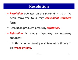 Resolution
 Resolution operates on the statements that have
been converted to a very convenient standard
form.
 Resolution produces proofs by refutation.
 Refutation is simply disproving an opposing
argument
 It is the action of proving a statement or theory to
be wrong or false.
K N Hande 114
 