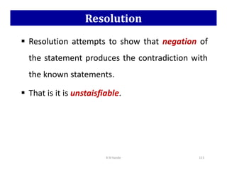 Resolution
 Resolution attempts to show that negation of
the statement produces the contradiction with
the known statements.
That is it is unstaisfiable.
 That is it is unstaisfiable.
K N Hande 115
 