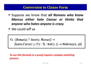 Conversion to Clause Form
 Suppose we know that all Romans who know
Marcus either hate Caesar or thinks that
anyone who hates anyone is crazy.
 We could wff as
K N Hande 116
To use this formula in a proof requires complex matching
process.
 