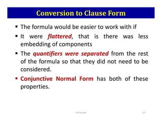 Conversion to Clause Form
 The formula would be easier to work with if
 It were flattered, that is there was less
embedding of components
 The quantifiers were separated from the rest
of the formula so that they did not need to be
of the formula so that they did not need to be
considered.
 Conjunctive Normal Form has both of these
properties.
K N Hande 117
 