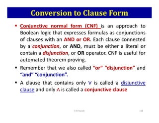 Conversion to Clause Form
 Conjunctive normal form (CNF) is an approach to
Boolean logic that expresses formulas as conjunctions
of clauses with an AND or OR. Each clause connected
by a conjunction, or AND, must be either a literal or
contain a disjunction, or OR operator. CNF is useful for
automated theorem proving.
automated theorem proving.
 Remember that we also called “or” “disjunction” and
“and” “conjunction”.
 A clause that contains only ∨
∨
∨
∨ is called a disjunctive
clause and only ∧
∧
∧
∧ is called a conjunctive clause
K N Hande 118
 
