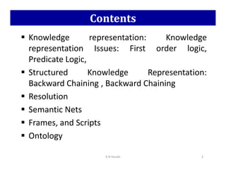 Contents
 Knowledge representation: Knowledge
representation Issues: First order logic,
Predicate Logic,
 Structured Knowledge Representation:
Backward Chaining , Backward Chaining
Backward Chaining , Backward Chaining
 Resolution
 Semantic Nets
 Frames, and Scripts
 Ontology
K N Hande 2
 