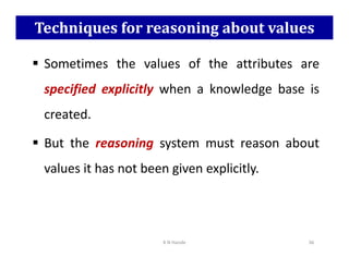 Techniques for reasoning about values
 Sometimes the values of the attributes are
specified explicitly when a knowledge base is
created.
But the reasoning system must reason about
 But the reasoning system must reason about
values it has not been given explicitly.
K N Hande 36
 