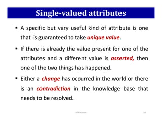 Single-valued attributes
 A specific but very useful kind of attribute is one
that is guaranteed to take unique value.
 If there is already the value present for one of the
attributes and a different value is asserted, then
one of the two things has happened.
 Either a change has occurred in the world or there
is an contradiction in the knowledge base that
needs to be resolved.
K N Hande 38
 