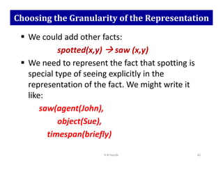 Choosing the Granularity of the Representation
 We could add other facts:
spotted(x,y) 


 saw (x,y)
 We need to represent the fact that spotting is
special type of seeing explicitly in the
representation of the fact. We might write it
representation of the fact. We might write it
like:
saw(agent(John),
object(Sue),
timespan(briefly)
K N Hande 42
 
