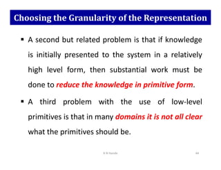Choosing the Granularity of the Representation
 A second but related problem is that if knowledge
is initially presented to the system in a relatively
high level form, then substantial work must be
done to reduce the knowledge in primitive form.
done to reduce the knowledge in primitive form.
 A third problem with the use of low-level
primitives is that in many domains it is not all clear
what the primitives should be.
K N Hande 44
 