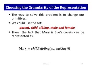 Choosing the Granularity of the Representation
 The way to solve this problem is to change our
primitives.
 We could use the set:
parent, child, sibling, male and female
 Then the fact that Mary is Sue’s cousin can be
represented as
represented as
K N Hande 47
 