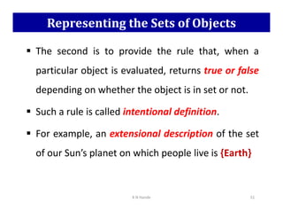 Representing the Sets of Objects
 The second is to provide the rule that, when a
particular object is evaluated, returns true or false
depending on whether the object is in set or not.
 Such a rule is called intentional definition.
 Such a rule is called intentional definition.
 For example, an extensional description of the set
of our Sun’s planet on which people live is {Earth}
K N Hande 51
 