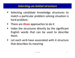 Selecting an Initial structure
 Selecting candidate knowledge structures to
match a particular problem solving situation is
hard problem.
 There are three approaches to do it
 Index the structures directly by the significant
 Index the structures directly by the significant
English words that can be used to describe
them.
 Let each verb have associated with it structure
that describes its meaning
K N Hande 56
 