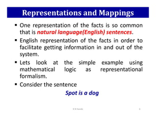 Representations and Mappings
 One representation of the facts is so common
that is natural language(English) sentences.
 English representation of the facts in order to
facilitate getting information in and out of the
system.
 Lets look at the simple example using
 Lets look at the simple example using
mathematical logic as representational
formalism.
 Consider the sentence
Spot is a dog
K N Hande 6
 